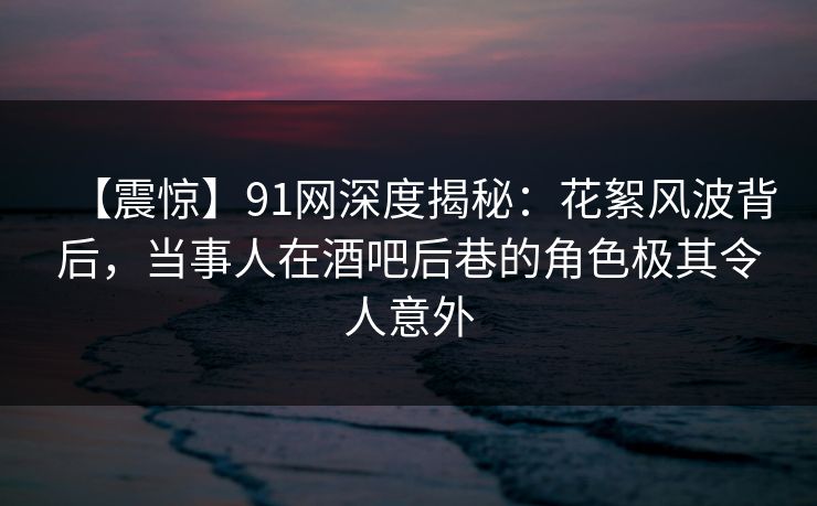 【震惊】91网深度揭秘：花絮风波背后，当事人在酒吧后巷的角色极其令人意外