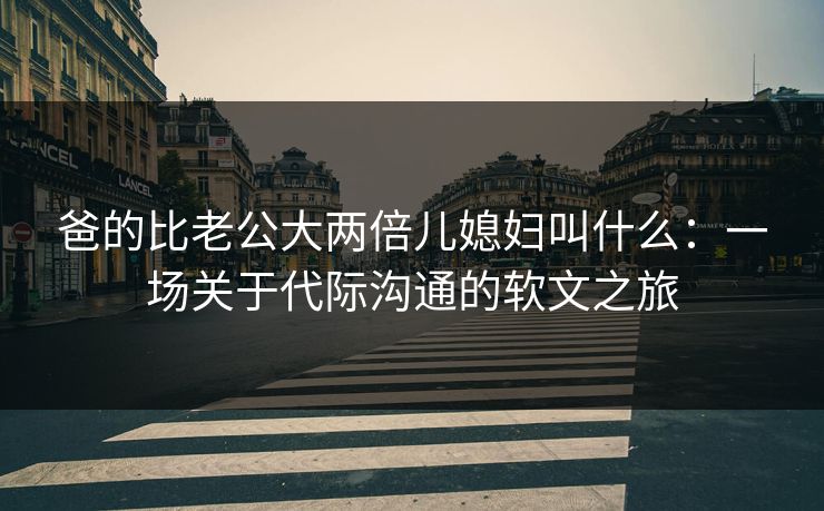 爸的比老公大两倍儿媳妇叫什么：一场关于代际沟通的软文之旅