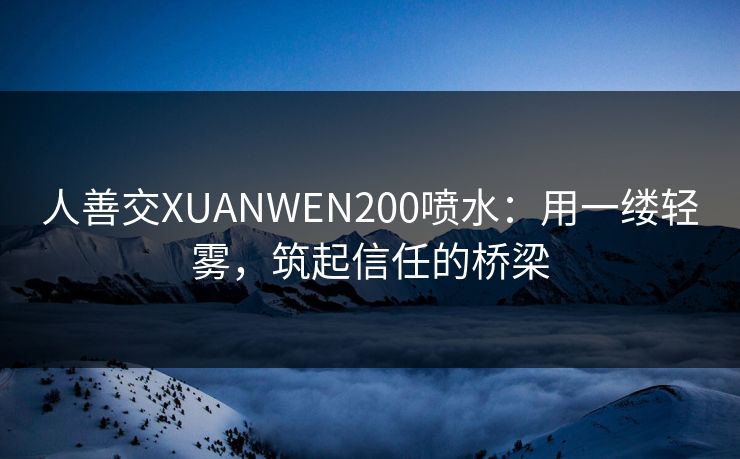 人善交XUANWEN200喷水：用一缕轻雾，筑起信任的桥梁