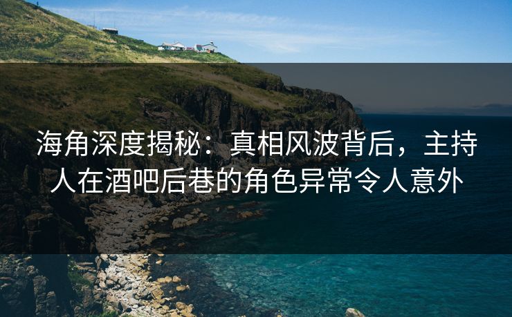 海角深度揭秘：真相风波背后，主持人在酒吧后巷的角色异常令人意外