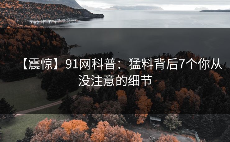 【震惊】91网科普：猛料背后7个你从没注意的细节
