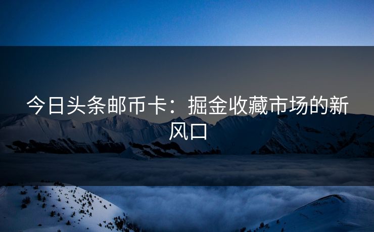 今日头条邮币卡：掘金收藏市场的新风口