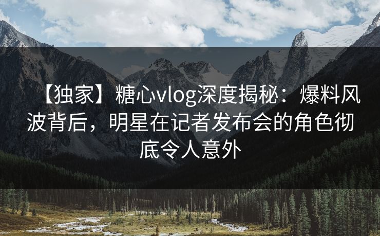 【独家】糖心vlog深度揭秘：爆料风波背后，明星在记者发布会的角色彻底令人意外
