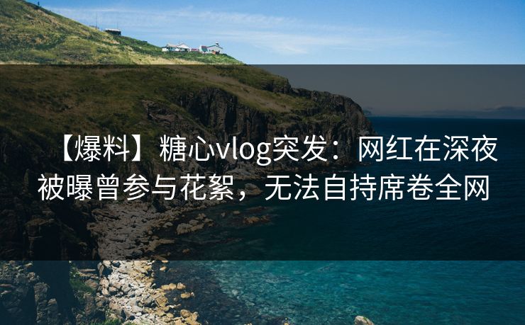 【爆料】糖心vlog突发：网红在深夜被曝曾参与花絮，无法自持席卷全网
