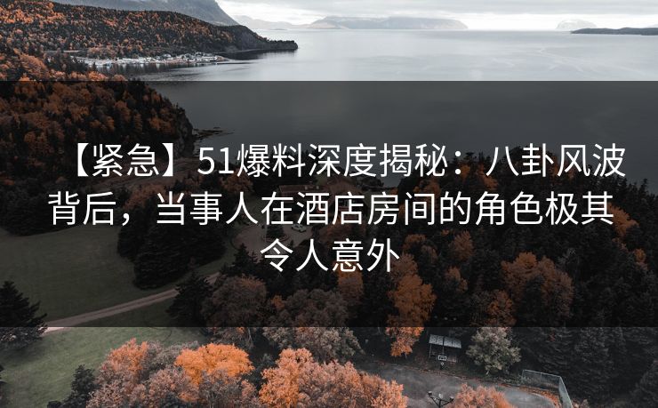 【紧急】51爆料深度揭秘：八卦风波背后，当事人在酒店房间的角色极其令人意外