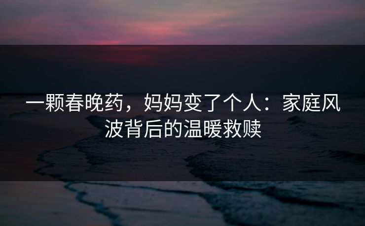 一颗春晚药，妈妈变了个人：家庭风波背后的温暖救赎
