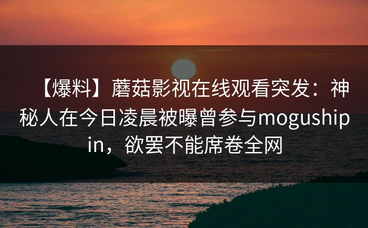【爆料】蘑菇影视在线观看突发:神秘人在今日凌晨被曝曾参与mogushipin,欲罢不能席卷全网 【爆料】蘑菇影视在线观看突发:神秘人在今日凌晨被曝曾参与mogushipin,欲罢不能席卷全网