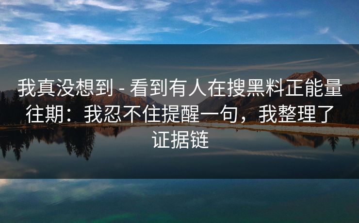 我真没想到 - 看到有人在搜黑料正能量往期：我忍不住提醒一句，我整理了证据链