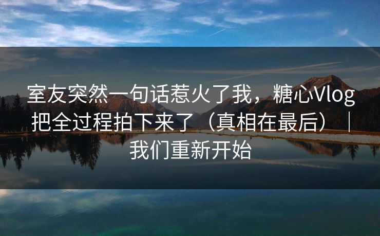 室友突然一句话惹火了我，糖心Vlog把全过程拍下来了（真相在最后）｜我们重新开始