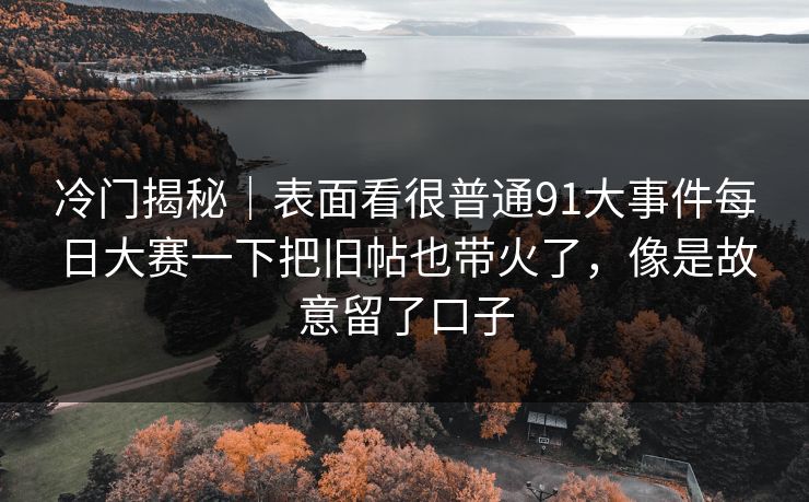 冷门揭秘｜表面看很普通91大事件每日大赛一下把旧帖也带火了，像是故意留了口子