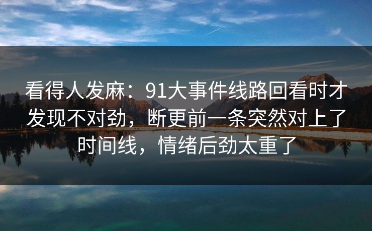 看得人发麻：91大事件线路回看时才发现不对劲，断更前一条突然对上了时间线，情绪后劲太重了